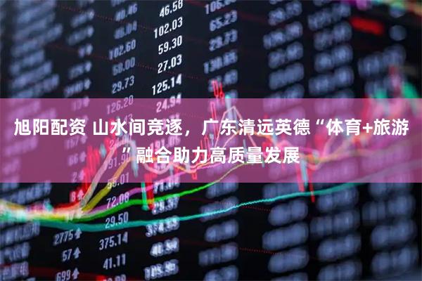 旭阳配资 山水间竞逐，广东清远英德“体育+旅游”融合助力高质量发展