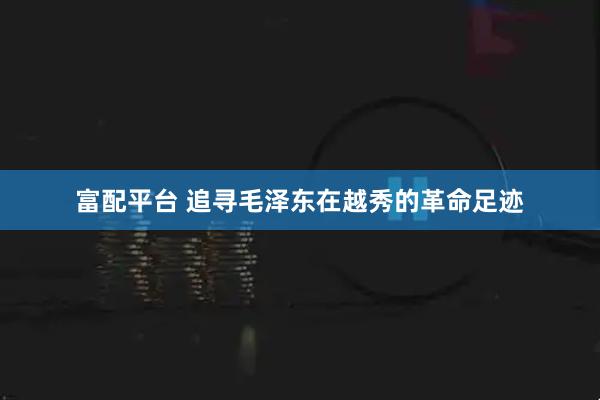 富配平台 追寻毛泽东在越秀的革命足迹