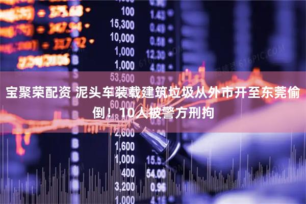 宝聚荣配资 泥头车装载建筑垃圾从外市开至东莞偷倒！10人被警方刑拘