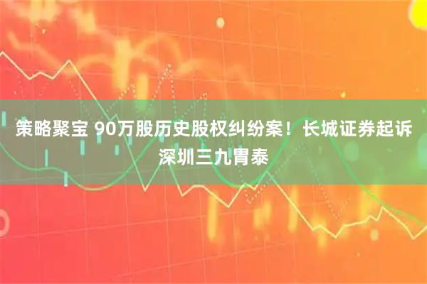 策略聚宝 90万股历史股权纠纷案！长城证券起诉深圳三九胃泰