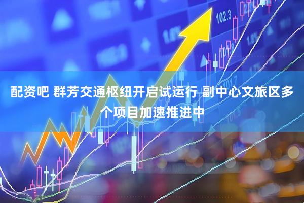 配资吧 群芳交通枢纽开启试运行 副中心文旅区多个项目加速推进中