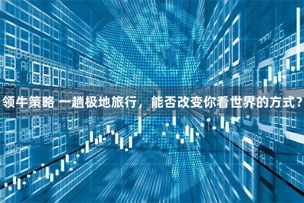 领牛策略 一趟极地旅行，能否改变你看世界的方式？