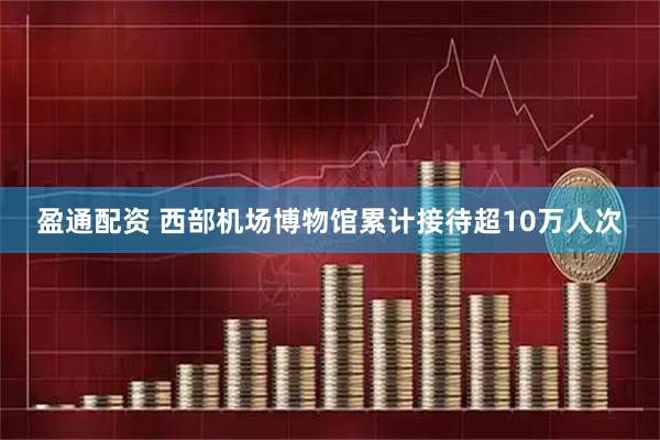 盈通配资 西部机场博物馆累计接待超10万人次