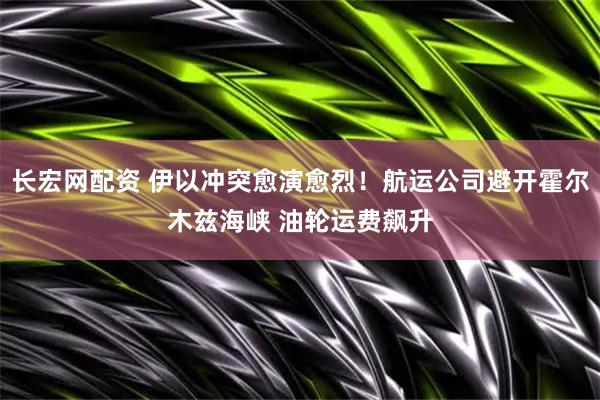 长宏网配资 伊以冲突愈演愈烈！航运公司避开霍尔木兹海峡 油轮运费飙升