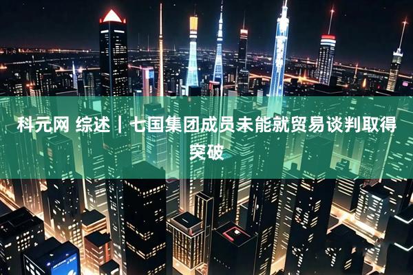 科元网 综述｜七国集团成员未能就贸易谈判取得突破