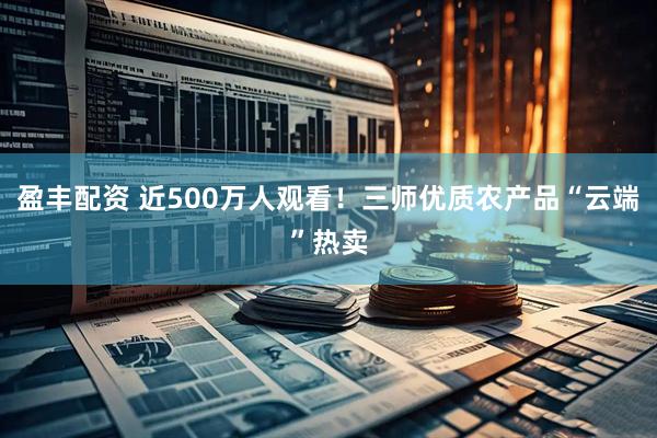 盈丰配资 近500万人观看！三师优质农产品“云端”热卖