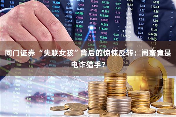 同门证券 “失联女孩”背后的惊悚反转：闺蜜竟是电诈猎手？