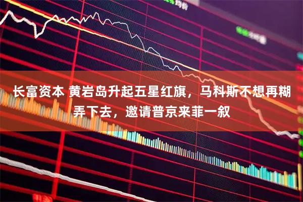 长富资本 黄岩岛升起五星红旗，马科斯不想再糊弄下去，邀请普京来菲一叙