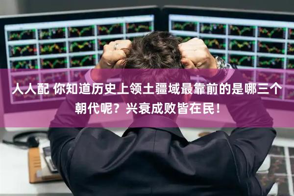 人人配 你知道历史上领土疆域最靠前的是哪三个朝代呢？兴衰成败皆在民！