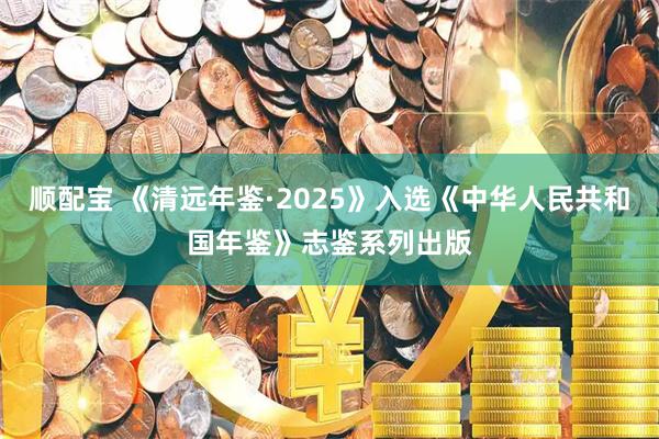 顺配宝 《清远年鉴·2025》入选《中华人民共和国年鉴》志鉴系列出版