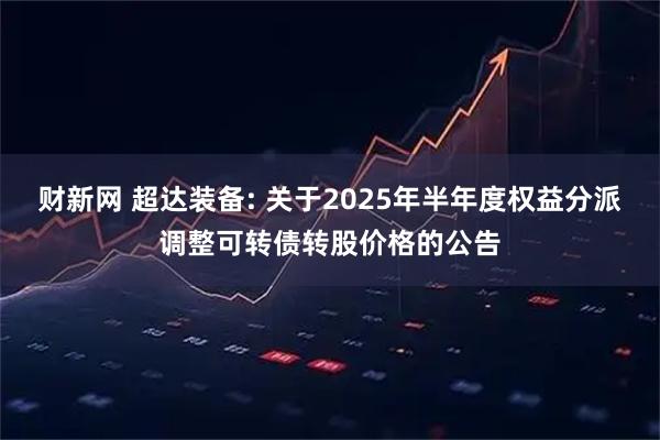 财新网 超达装备: 关于2025年半年度权益分派调整可转债转股价格的公告