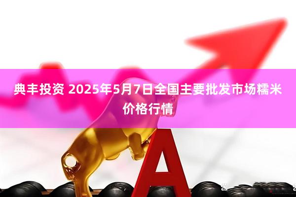 典丰投资 2025年5月7日全国主要批发市场糯米价格行情