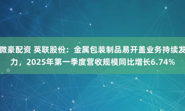 微豪配资 英联股份：金属包装制品易开盖业务持续发力，2025年第一季度营收规模同比增长6.74%