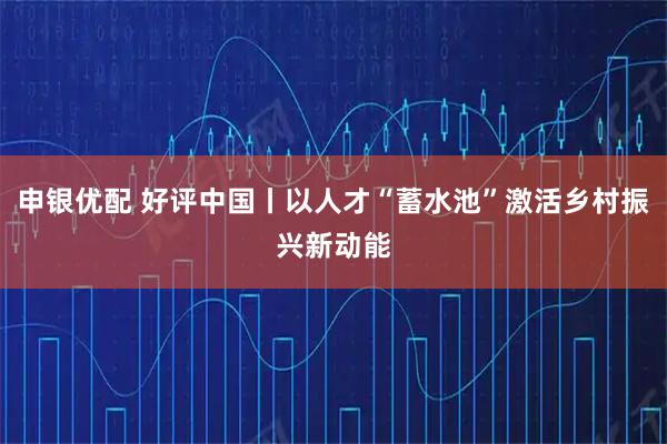 申银优配 好评中国丨以人才“蓄水池”激活乡村振兴新动能