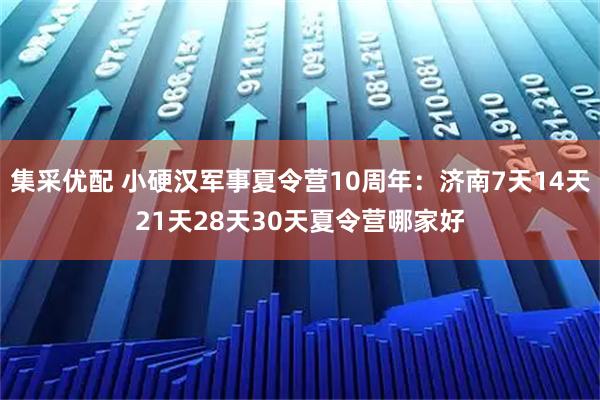 集采优配 小硬汉军事夏令营10周年：济南7天14天21天28天30天夏令营哪家好