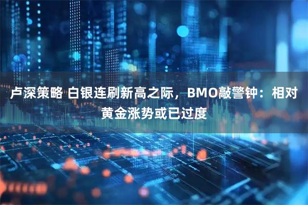 卢深策略 白银连刷新高之际，BMO敲警钟：相对黄金涨势或已过度