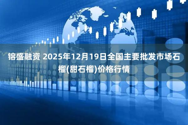 镕盛融资 2025年12月19日全国主要批发市场石榴(甜石榴)价格行情