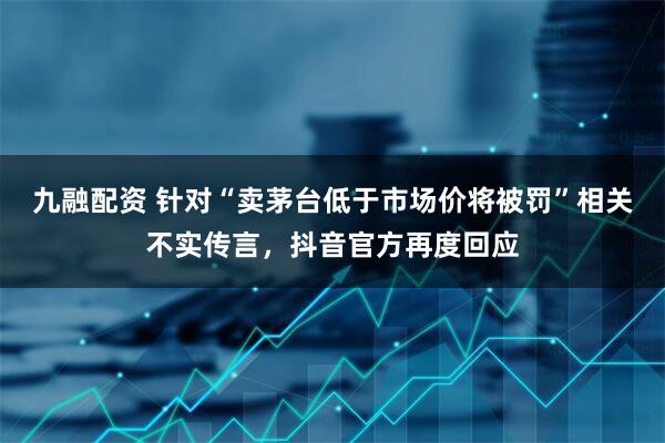 九融配资 针对“卖茅台低于市场价将被罚”相关不实传言，抖音官方再度回应