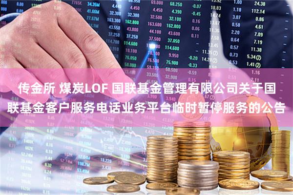 传金所 煤炭LOF 国联基金管理有限公司关于国联基金客户服务电话业务平台临时暂停服务的公告