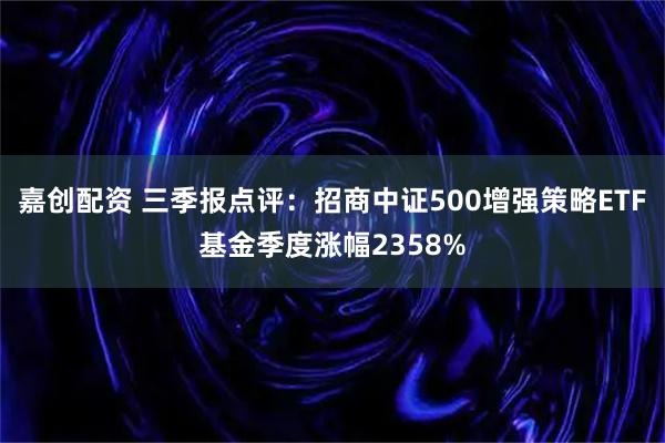 嘉创配资 三季报点评：招商中证500增强策略ETF基金季度涨幅2358%