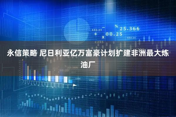 永信策略 尼日利亚亿万富豪计划扩建非洲最大炼油厂