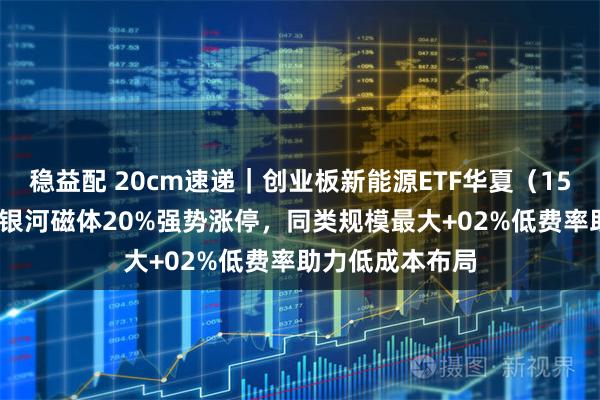稳益配 20cm速递|创业板新能源ETF华夏(159368)持仓股银河磁体20%强势涨停,同类规模最大+02%低费率助力低成本布局
