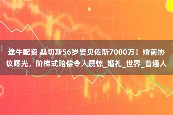 途牛配资 桑切斯56岁娶贝佐斯7000万!婚前协议曝光,阶梯式赔偿令人震惊_婚礼_世界_普通人