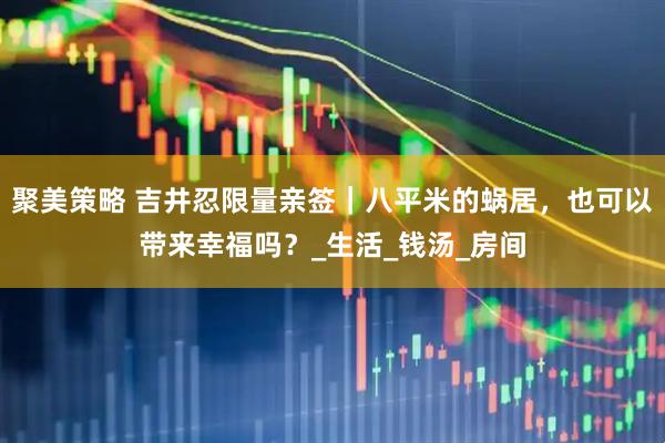 聚美策略 吉井忍限量亲签｜八平米的蜗居，也可以带来幸福吗？_生活_钱汤_房间