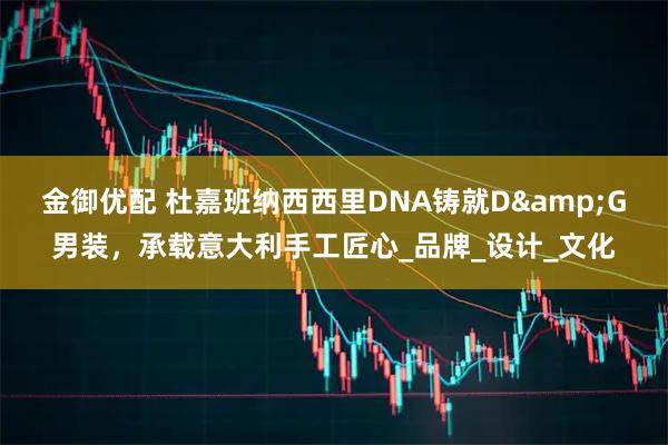 金御优配 杜嘉班纳西西里DNA铸就D&G男装，承载意大利手工匠心_品牌_设计_文化