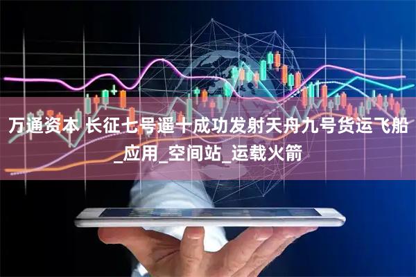万通资本 长征七号遥十成功发射天舟九号货运飞船_应用_空间站_运载火箭