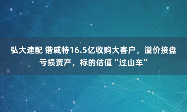 弘大速配 锴威特16.5亿收购大客户，溢价接盘亏损资产，标的估值“过山车”