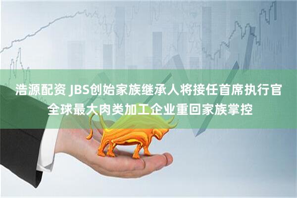 浩源配资 JBS创始家族继承人将接任首席执行官 全球最大肉类加工企业重回家族掌控