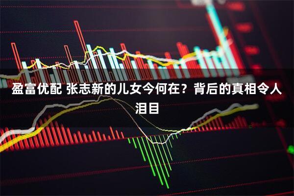 盈富优配 张志新的儿女今何在?背后的真相令人泪目