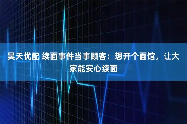 昊天优配 续面事件当事顾客:想开个面馆,让大家能安心续面
